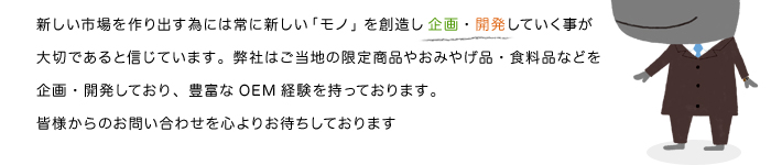 新しい市場を作り出す為には常に新しい「モノ」を創造し企画・開発していく事が大切であると信じています。弊社は多くのメーカー様とご協力し、各種のお土産品、ご当地キャラクターなどを生産しており、豊富なOEM経験を持っております。 皆様からのお問い合わせを心よりお待ちしております